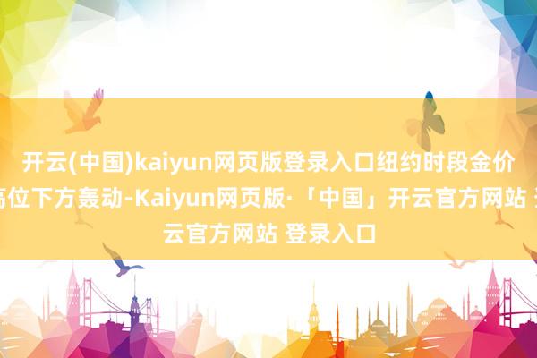开云(中国)kaiyun网页版登录入口纽约时段金价在历史高位下方轰动-Kaiyun网页版·「中国」开云官方网站 登录入口