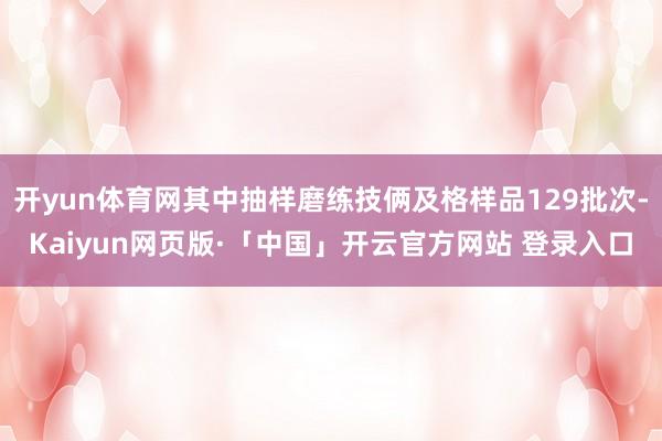开yun体育网其中抽样磨练技俩及格样品129批次-Kaiyun网页版·「中国」开云官方网站 登录入口