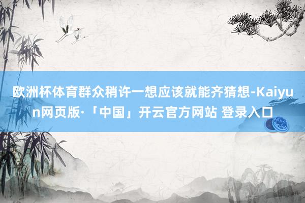 欧洲杯体育群众稍许一想应该就能齐猜想-Kaiyun网页版·「中国」开云官方网站 登录入口