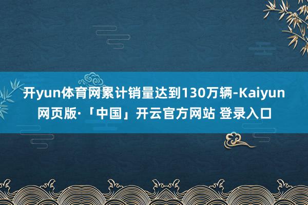 开yun体育网累计销量达到130万辆-Kaiyun网页版·「中国」开云官方网站 登录入口
