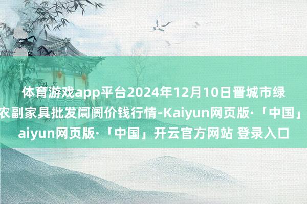 体育游戏app平台2024年12月10日晋城市绿盛农工商实业有限公司农副家具批发阛阓价钱行情-Kaiyun网页版·「中国」开云官方网站 登录入口