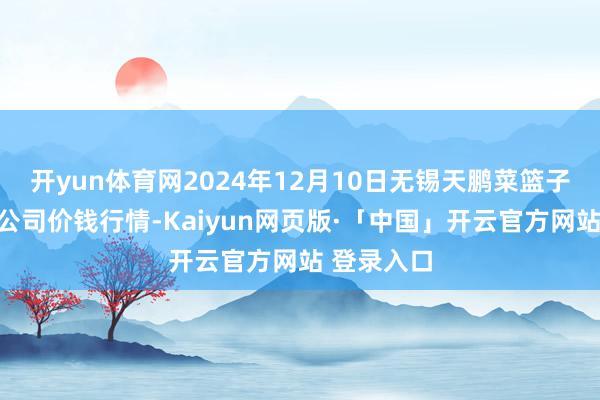开yun体育网2024年12月10日无锡天鹏菜篮子工程有限公司价钱行情-Kaiyun网页版·「中国」开云官方网站 登录入口