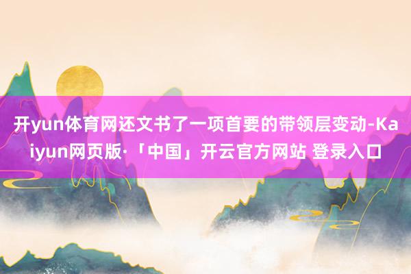 开yun体育网还文书了一项首要的带领层变动-Kaiyun网页版·「中国」开云官方网站 登录入口