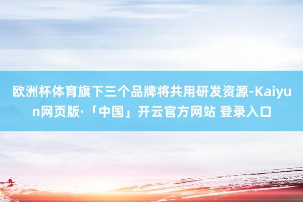 欧洲杯体育旗下三个品牌将共用研发资源-Kaiyun网页版·「中国」开云官方网站 登录入口