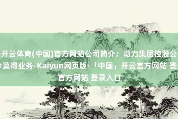 开云体育(中国)官方网站公司简介：动力集团控股公司当今莫得业务-Kaiyun网页版·「中国」开云官方网站 登录入口