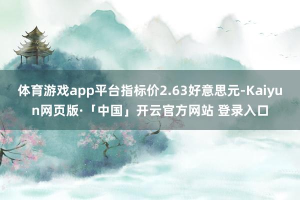 体育游戏app平台指标价2.63好意思元-Kaiyun网页版·「中国」开云官方网站 登录入口