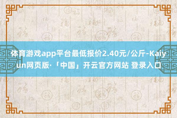 体育游戏app平台最低报价2.40元/公斤-Kaiyun网页版·「中国」开云官方网站 登录入口