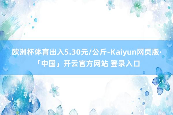 欧洲杯体育出入5.30元/公斤-Kaiyun网页版·「中国」开云官方网站 登录入口