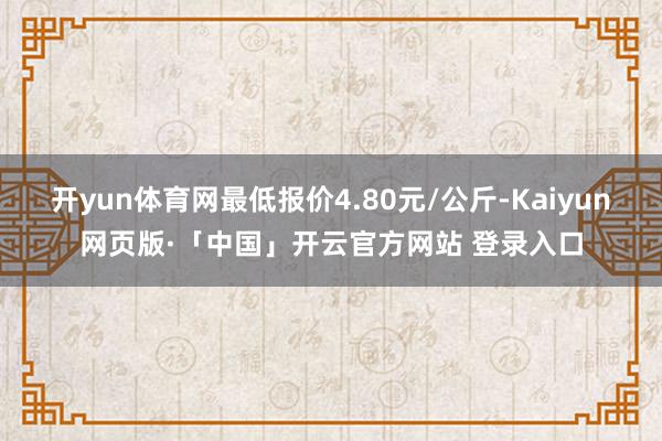 开yun体育网最低报价4.80元/公斤-Kaiyun网页版·「中国」开云官方网站 登录入口
