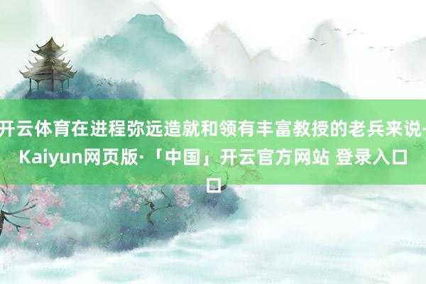 开云体育在进程弥远造就和领有丰富教授的老兵来说-Kaiyun网页版·「中国」开云官方网站 登录入口