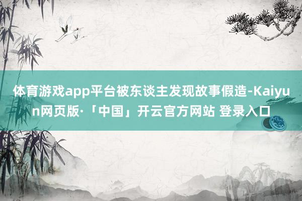 体育游戏app平台被东谈主发现故事假造-Kaiyun网页版·「中国」开云官方网站 登录入口
