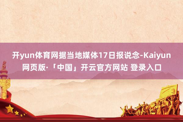 开yun体育网据当地媒体17日报说念-Kaiyun网页版·「中国」开云官方网站 登录入口