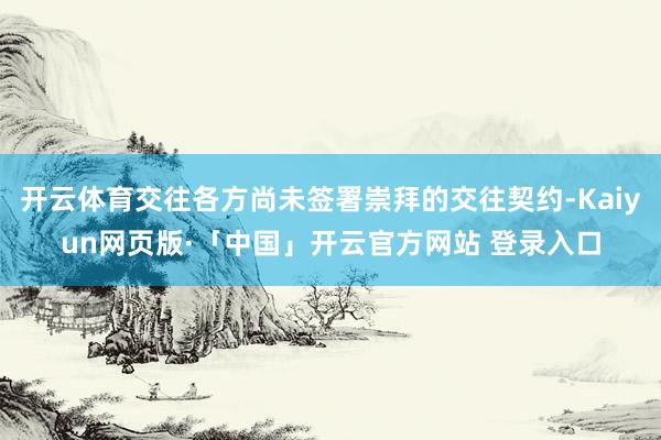开云体育交往各方尚未签署崇拜的交往契约-Kaiyun网页版·「中国」开云官方网站 登录入口
