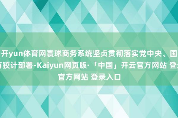 开yun体育网寰球商务系统坚贞贯彻落实党中央、国务院有狡计部署-Kaiyun网页版·「中国」开云官方网站 登录入口