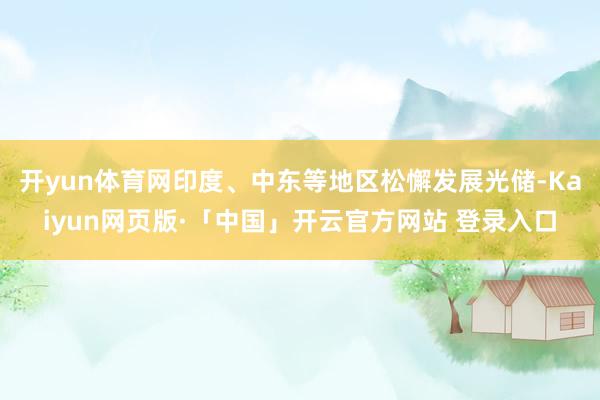 开yun体育网印度、中东等地区松懈发展光储-Kaiyun网页版·「中国」开云官方网站 登录入口