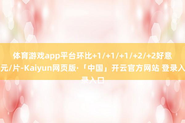 体育游戏app平台环比+1/+1/+1/+2/+2好意思元/片-Kaiyun网页版·「中国」开云官方网站 登录入口