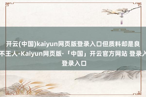 开云(中国)kaiyun网页版登录入口但质料却是良莠不王人-Kaiyun网页版·「中国」开云官方网站 登录入口