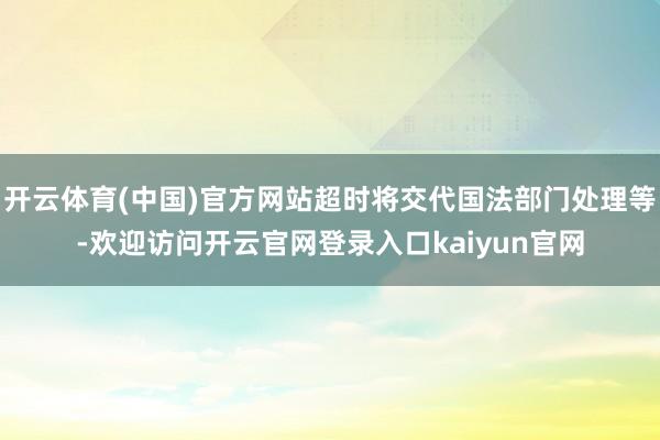 开云体育(中国)官方网站超时将交代国法部门处理等-欢迎访问开云官网登录入口kaiyun官网