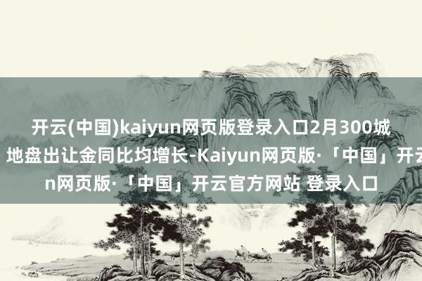 开云(中国)kaiyun网页版登录入口2月300城住宅用地成交畛域、地盘出让金同比均增长-Kaiyun网页版·「中国」开云官方网站 登录入口