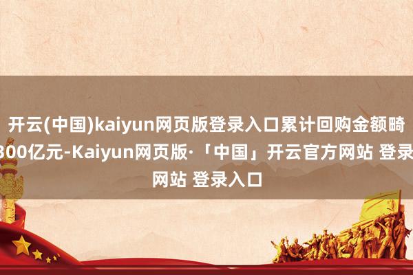 开云(中国)kaiyun网页版登录入口累计回购金额畸形1300亿元-Kaiyun网页版·「中国」开云官方网站 登录入口