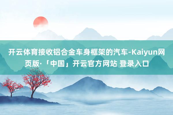开云体育接收铝合金车身框架的汽车-Kaiyun网页版·「中国」开云官方网站 登录入口