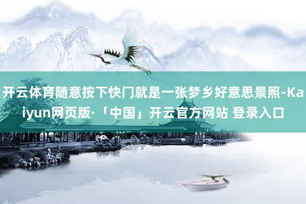 开云体育随意按下快门就是一张梦乡好意思景照-Kaiyun网页版·「中国」开云官方网站 登录入口