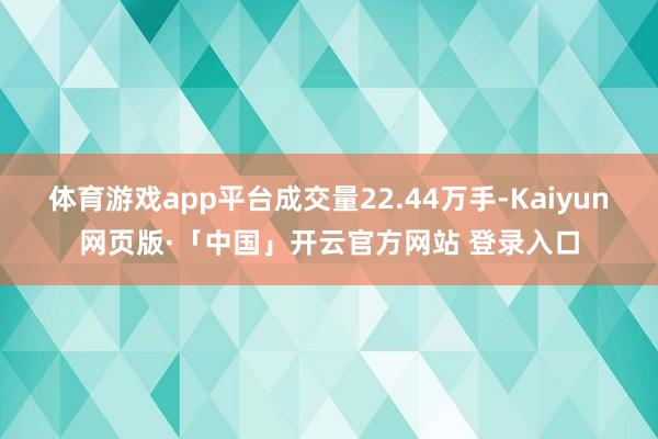 体育游戏app平台成交量22.44万手-Kaiyun网页版·「中国」开云官方网站 登录入口