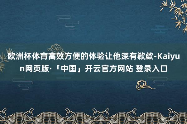 欧洲杯体育高效方便的体验让他深有欷歔-Kaiyun网页版·「中国」开云官方网站 登录入口