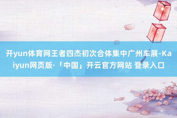 开yun体育网王者四杰初次合体集中广州车展-Kaiyun网页版·「中国」开云官方网站 登录入口