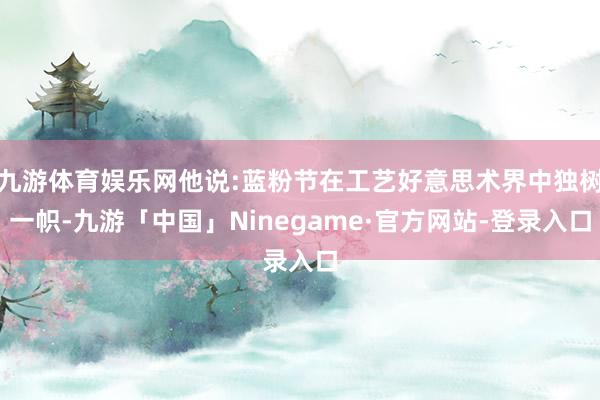 九游体育娱乐网他说:蓝粉节在工艺好意思术界中独树一帜-九游「中国」Ninegame·官方网站-登录入