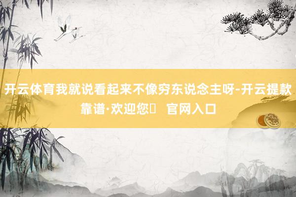开云体育我就说看起来不像穷东说念主呀-开云提款靠谱·欢迎您✅ 官网入口