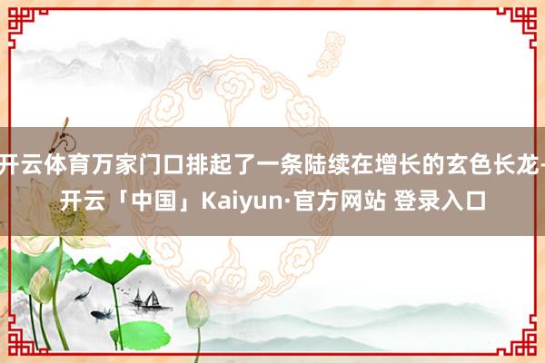 开云体育万家门口排起了一条陆续在增长的玄色长龙-开云「中国」Kaiyun·官方网站 登录入口