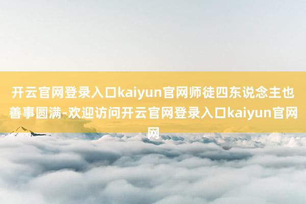 开云官网登录入口kaiyun官网师徒四东说念主也善事圆满-欢迎访问开云官网登录入口kaiyun官网