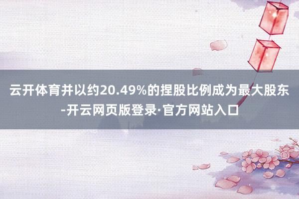 云开体育并以约20.49%的捏股比例成为最大股东-开云网页版登录·官方网站入口