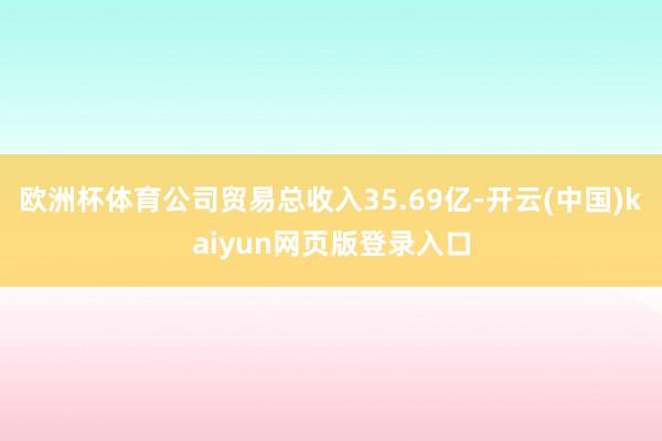 欧洲杯体育公司贸易总收入35.69亿-开云(中国)kaiyun网页版登录入口