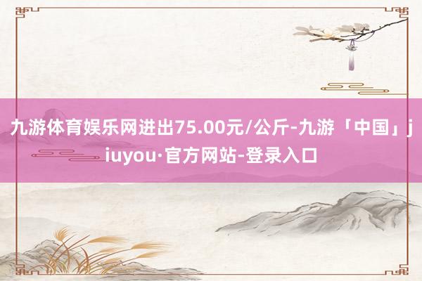 九游体育娱乐网进出75.00元/公斤-九游「中国」jiuyou·官方网站-登录入口