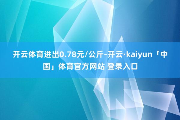 开云体育进出0.78元/公斤-开云·kaiyun「中国」体育官方网站 登录入口