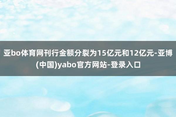 亚bo体育网刊行金额分裂为15亿元和12亿元-亚博(中国)yabo官方网站-登录入口