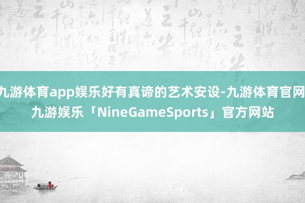 九游体育app娱乐好有真谛的艺术安设-九游体育官网 九游娱乐「NineGameSports」官方网站