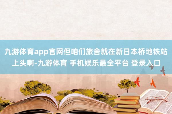 九游体育app官网但咱们旅舍就在新日本桥地铁站上头啊-九游体育 手机娱乐最全平台 登录入口