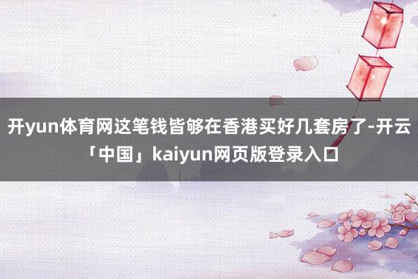 开yun体育网这笔钱皆够在香港买好几套房了-开云「中国」kaiyun网页版登录入口