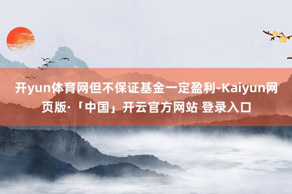 开yun体育网但不保证基金一定盈利-Kaiyun网页版·「中国」开云官方网站 登录入口