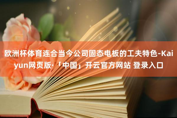 欧洲杯体育连合当今公司固态电板的工夫特色-Kaiyun网页版·「中国」开云官方网站 登录入口