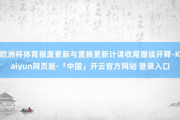 欧洲杯体育报废更新与置换更新计谋收尾握续开释-Kaiyun网页版·「中国」开云官方网站 登录入口
