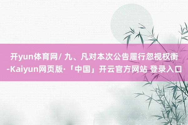 开yun体育网　　/ 　　九、凡对本次公告履行忽视权衡-Kaiyun网页版·「中国」开云官方网站 登录入口