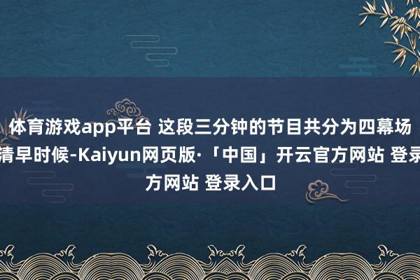 体育游戏app平台 这段三分钟的节目共分为四幕场景：清早时候-Kaiyun网页版·「中国」开云官方网站 登录入口