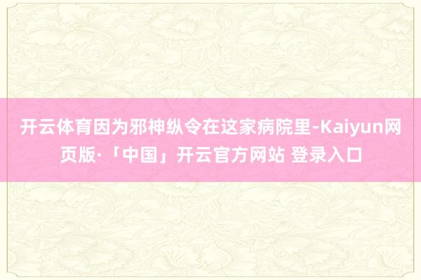 开云体育因为邪神纵令在这家病院里-Kaiyun网页版·「中国」开云官方网站 登录入口