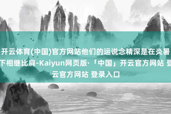 开云体育(中国)官方网站他们的运说念精深是在炎暑的阳光下相继比肩-Kaiyun网页版·「中国」开云官方网站 登录入口
