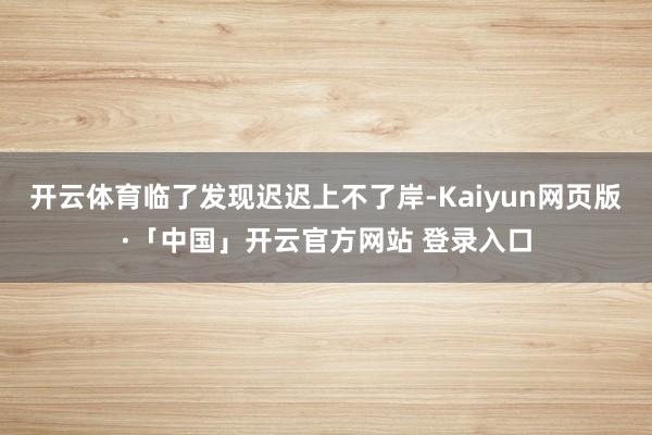 开云体育临了发现迟迟上不了岸-Kaiyun网页版·「中国」开云官方网站 登录入口