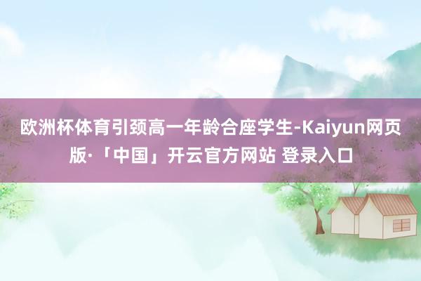 欧洲杯体育引颈高一年龄合座学生-Kaiyun网页版·「中国」开云官方网站 登录入口